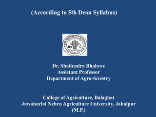(According to 5th Dean Syllabus)
Dr. Shailendra Bhalawe
Assistant Professor
Department of Agro-forestry
College of Agriculture, Balaghat
Jawaharlal Nehru Agriculture University, Jabalpur
(M.P.)
 