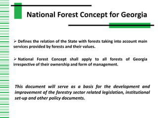 National Forest Concept for Georgia
 Defines the relation of the State with forests taking into account main
services provided by forests and their values.
 National Forest Concept shall apply to all forests of Georgia
irrespective of their ownership and form of management.
This document will serve as a basis for the development and
improvement of the forestry sector related legislation, institutional
set-up and other policy documents.
 