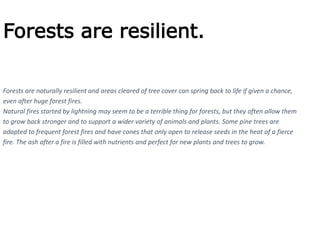 Forests are resilient.
Forests are naturally resilient and areas cleared of tree cover can spring back to life if given a chance,
even after huge forest fires.
Natural fires started by lightning may seem to be a terrible thing for forests, but they often allow them
to grow back stronger and to support a wider variety of animals and plants. Some pine trees are
adapted to frequent forest fires and have cones that only open to release seeds in the heat of a fierce
fire. The ash after a fire is filled with nutrients and perfect for new plants and trees to grow.
 