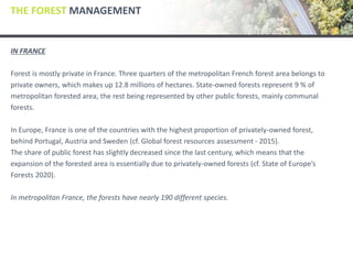 THE FOREST MANAGEMENT
IN FRANCE
Forest is mostly private in France. Three quarters of the metropolitan French forest area belongs to
private owners, which makes up 12.8 millions of hectares. State-owned forests represent 9 % of
metropolitan forested area, the rest being represented by other public forests, mainly communal
forests.
In Europe, France is one of the countries with the highest proportion of privately-owned forest,
behind Portugal, Austria and Sweden (cf. Global forest resources assessment - 2015).
The share of public forest has slightly decreased since the last century, which means that the
expansion of the forested area is essentially due to privately-owned forests (cf. State of Europe’s
Forests 2020).
In metropolitan France, the forests have nearly 190 different species.
 