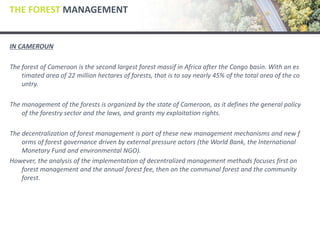 THE FOREST MANAGEMENT
IN CAMEROUN
The forest of Cameroon is the second largest forest massif in Africa after the Congo basin. With an es
timated area of 22 million hectares of forests, that is to say nearly 45% of the total area of the co
untry.
The management of the forests is organized by the state of Cameroon, as it defines the general policy
of the forestry sector and the laws, and grants my exploitation rights.
The decentralization of forest management is part of these new management mechanisms and new f
orms of forest governance driven by external pressure actors (the World Bank, the International
Monetary Fund and environmental NGO).
However, the analysis of the implementation of decentralized management methods focuses first on
forest management and the annual forest fee, then on the communal forest and the community
forest.
 