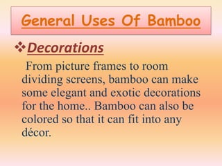 General Uses Of Bamboo
Decorations
From picture frames to room
dividing screens, bamboo can make
some elegant and exotic decorations
for the home.. Bamboo can also be
colored so that it can fit into any
décor.
 