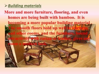 Building materials
More and more furniture, flooring, and even
homes are being built with bamboo. It is
becoming a more popular building material .
The smooth floors hold up well in kitchens
and other rooms, and the furniture, bound
attractively with rattan or leather, gives any
room a modern look.
 