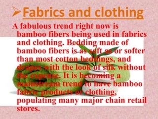 Fabrics and clothing
A fabulous trend right now is
bamboo fibers being used in fabrics
and clothing. Bedding made of
bamboo fibers is as soft as or softer
than most cotton beddings, and
drapes with the look of silk without
the expense. It is becoming a
mainstream trend to have bamboo
fabric products or clothing,
populating many major chain retail
stores.
 