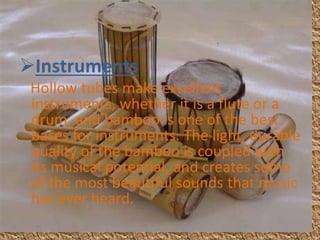Instruments
Hollow tubes make excellent
instruments, whether it is a flute or a
drum, and bamboo is one of the best
bases for instruments. The light, durable
quality of the bamboo is coupled with
its musical potential, and creates some
of the most beautiful sounds that music
has ever heard.
 