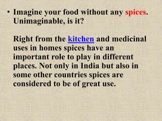 • Imagine your food without any spices.
Unimaginable, is it?
Right from the kitchen and medicinal
uses in homes spices have an
important role to play in different
places. Not only in India but also in
some other countries spices are
considered to be of great use.
 