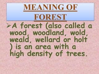 MEANING OF
FOREST
A forest (also called a
wood, woodland, wold,
weald, wellard or holt
) is an area with a
high density of trees.
 