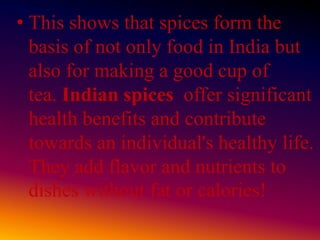 • This shows that spices form the
basis of not only food in India but
also for making a good cup of
tea. Indian spices offer significant
health benefits and contribute
towards an individual's healthy life.
They add flavor and nutrients to
dishes without fat or calories!
 
