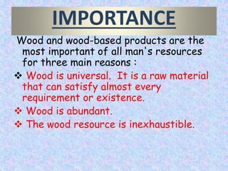 IMPORTANCE
Wood and wood-based products are the
most important of all man's resources
for three main reasons :
 Wood is universal. It is a raw material
that can satisfy almost every
requirement or existence.
 Wood is abundant.
 The wood resource is inexhaustible.
 