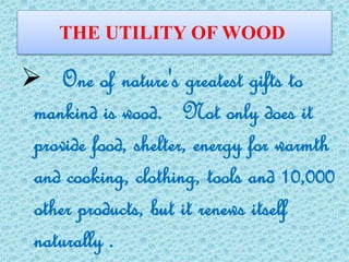 THE UTILITY OF WOOD
 One of nature's greatest gifts to
mankind is wood. Not only does it
provide food, shelter, energy for warmth
and cooking, clothing, tools and 10,000
other products, but it renews itself
naturally .
 