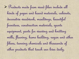  Products made from wood fiber include all
kinds of paper and board materials, cabinets,
decorative woodwork, mouldings, beautiful
furniture, construction materials, sports
equipment, parts for weaving and knitting
mills, flooring, home building, rayon and other
fibers, tanning chemicals and thousands of
other products that touch our lives daily.
 