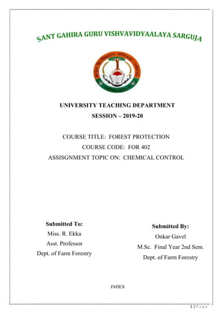 1 | P a g e
INDEX
UNIVERSITY TEACHING DEPARTMENT
SESSION – 2019-20
COURSE TITLE: FOREST PROTECTION
COURSE CODE: FOR 402
ASSISGNMENT TOPIC ON: CHEMICAL CONTROL
Submitted To:
Miss. R. Ekka
Asst. Professor
Dept. of Farm Forestry
Submitted By:
Onkar Gavel
M.Sc. Final Year 2nd Sem.
Dept. of Farm Forestry
 