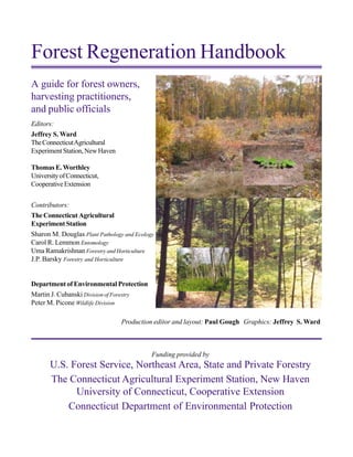 Forest Regeneration Handbook
Editors:
Jeffrey S. Ward
TheConnecticutAgricultural
ExperimentStation,NewHaven
Thomas E.Worthley
UniversityofConnecticut,
CooperativeExtension
Contributors:
TheConnecticutAgricultural
Experiment Station
Sharon M. Douglas Plant Pathology and Ecology
Carol R. Lemmon Entomology
Uma Ramakrishnan Forestry and Horticulture
J.P. Barsky Forestry and Horticulture
Department of Environmental Protection
Martin J. Cubanski Division of Forestry
Peter M. Picone Wildlife Division
Funding provided by
U.S. Forest Service, Northeast Area, State and Private Forestry
The Connecticut Agricultural Experiment Station, New Haven
University of Connecticut, Cooperative Extension
Connecticut Department of Environmental Protection
A guide for forest owners,
harvesting practitioners,
and public officials
Production editor and layout: Paul Gough Graphics: Jeffrey S. Ward
 