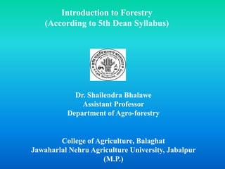 Introduction to Forestry
(According to 5th Dean Syllabus)
Dr. Shailendra Bhalawe
Assistant Professor
Department of Agro-forestry
College of Agriculture, Balaghat
Jawaharlal Nehru Agriculture University, Jabalpur
(M.P.)
 