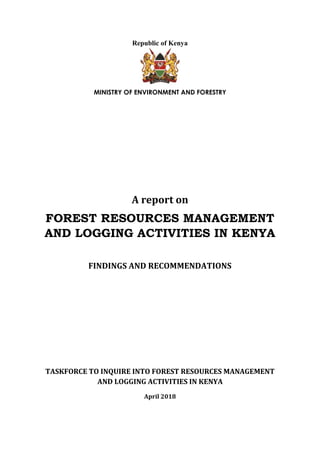Republic of Kenya
MINISTRY OF ENVIRONMENT AND FORESTRY
A report on
FOREST RESOURCES MANAGEMENT
AND LOGGING ACTIVITIES IN KENYA
FINDINGS AND RECOMMENDATIONS
TASKFORCE TO INQUIRE INTO FOREST RESOURCES MANAGEMENT
AND LOGGING ACTIVITIES IN KENYA
April 2018
 