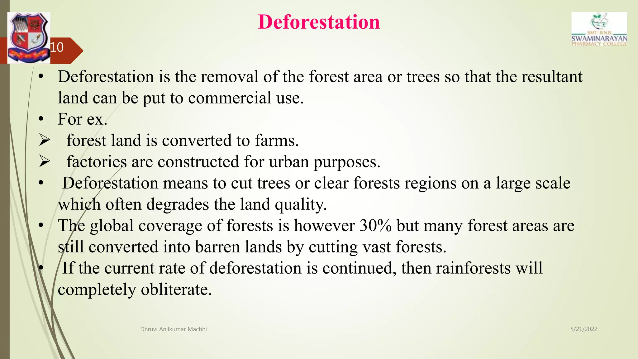 Deforestation
5/21/2022
Dhruvi Anilkumar Machhi
10
• Deforestation is the removal of the forest area or trees so that the resultant
land can be put to commercial use.
• For ex.
 forest land is converted to farms.
 factories are constructed for urban purposes.
• Deforestation means to cut trees or clear forests regions on a large scale
which often degrades the land quality.
• The global coverage of forests is however 30% but many forest areas are
still converted into barren lands by cutting vast forests.
• If the current rate of deforestation is continued, then rainforests will
completely obliterate.
 