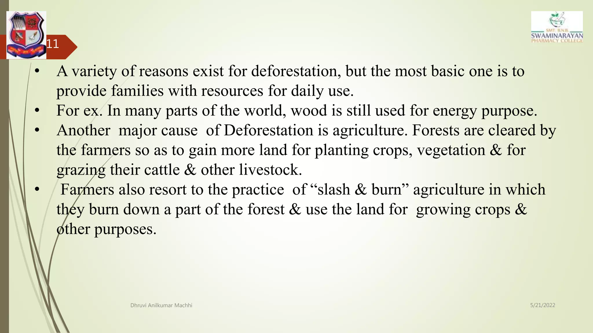 5/21/2022
Dhruvi Anilkumar Machhi
11
• A variety of reasons exist for deforestation, but the most basic one is to
provide families with resources for daily use.
• For ex. In many parts of the world, wood is still used for energy purpose.
• Another major cause of Deforestation is agriculture. Forests are cleared by
the farmers so as to gain more land for planting crops, vegetation & for
grazing their cattle & other livestock.
• Farmers also resort to the practice of “slash & burn” agriculture in which
they burn down a part of the forest & use the land for growing crops &
other purposes.
 