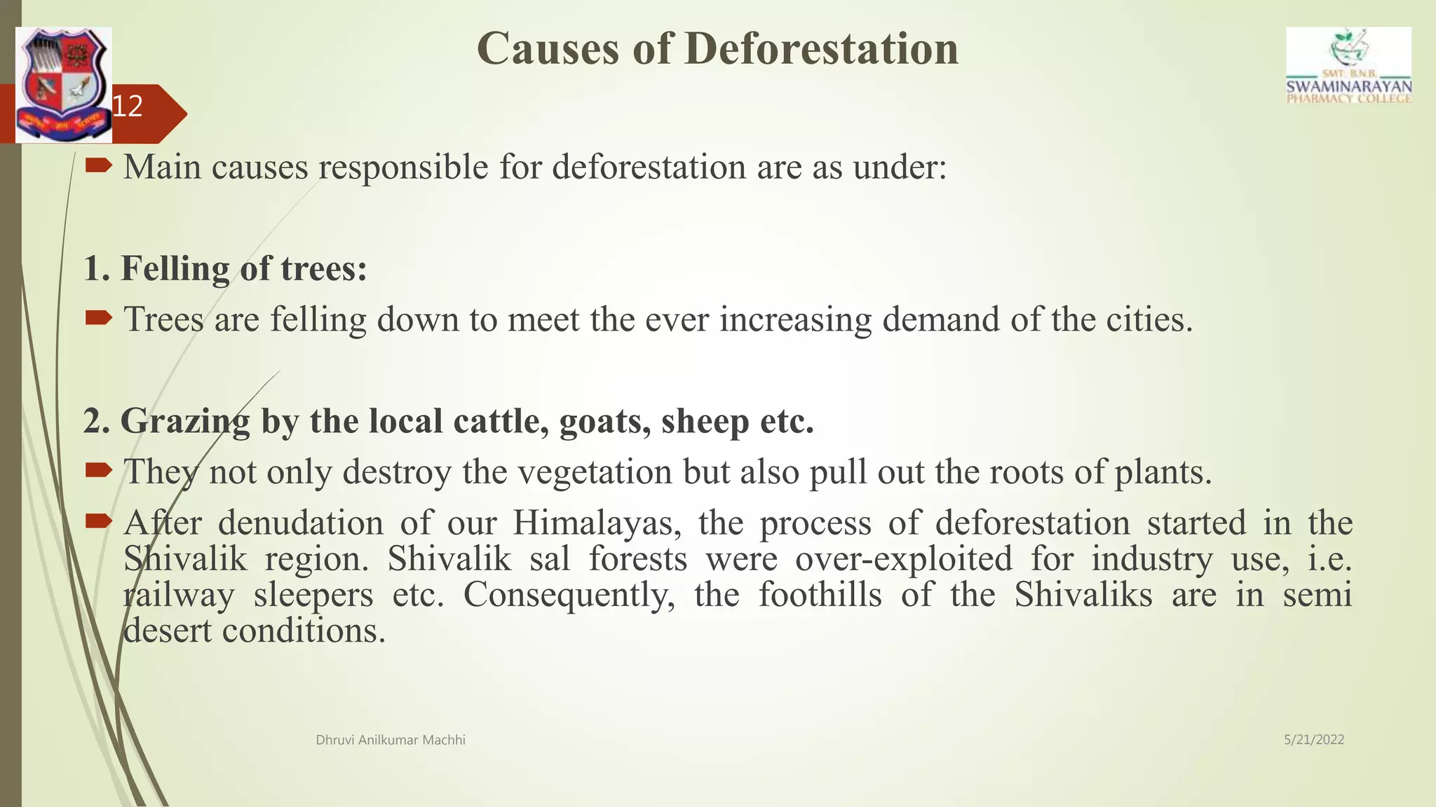 Causes of Deforestation
 Main causes responsible for deforestation are as under:
1. Felling of trees:
 Trees are felling down to meet the ever increasing demand of the cities.
2. Grazing by the local cattle, goats, sheep etc.
 They not only destroy the vegetation but also pull out the roots of plants.
 After denudation of our Himalayas, the process of deforestation started in the
Shivalik region. Shivalik sal forests were over-exploited for industry use, i.e.
railway sleepers etc. Consequently, the foothills of the Shivaliks are in semi
desert conditions.
5/21/2022
Dhruvi Anilkumar Machhi
12
 
