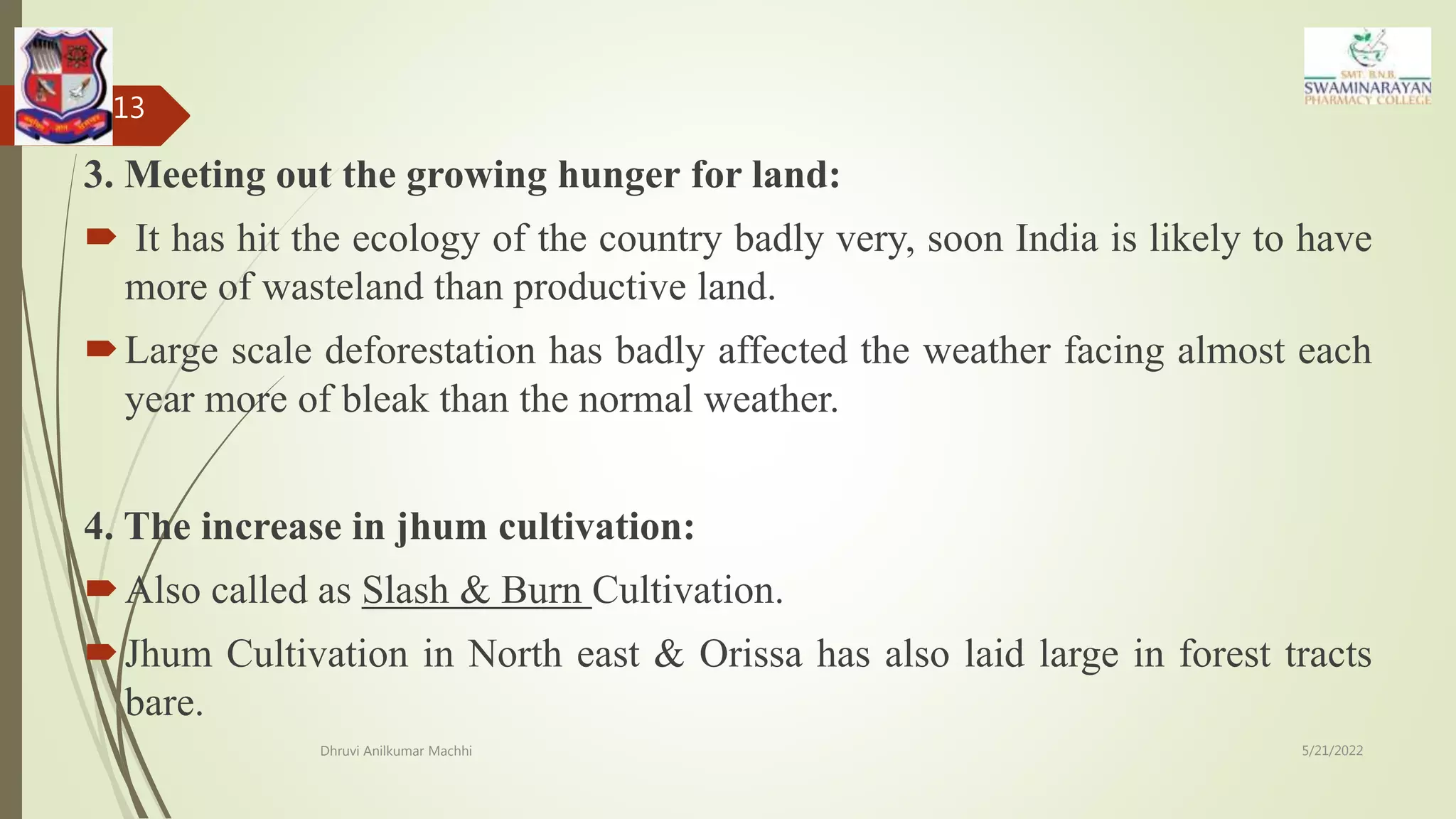3. Meeting out the growing hunger for land:
 It has hit the ecology of the country badly very, soon India is likely to have
more of wasteland than productive land.
Large scale deforestation has badly affected the weather facing almost each
year more of bleak than the normal weather.
4. The increase in jhum cultivation:
Also called as Slash & Burn Cultivation.
Jhum Cultivation in North east & Orissa has also laid large in forest tracts
bare.
5/21/2022
Dhruvi Anilkumar Machhi
13
 