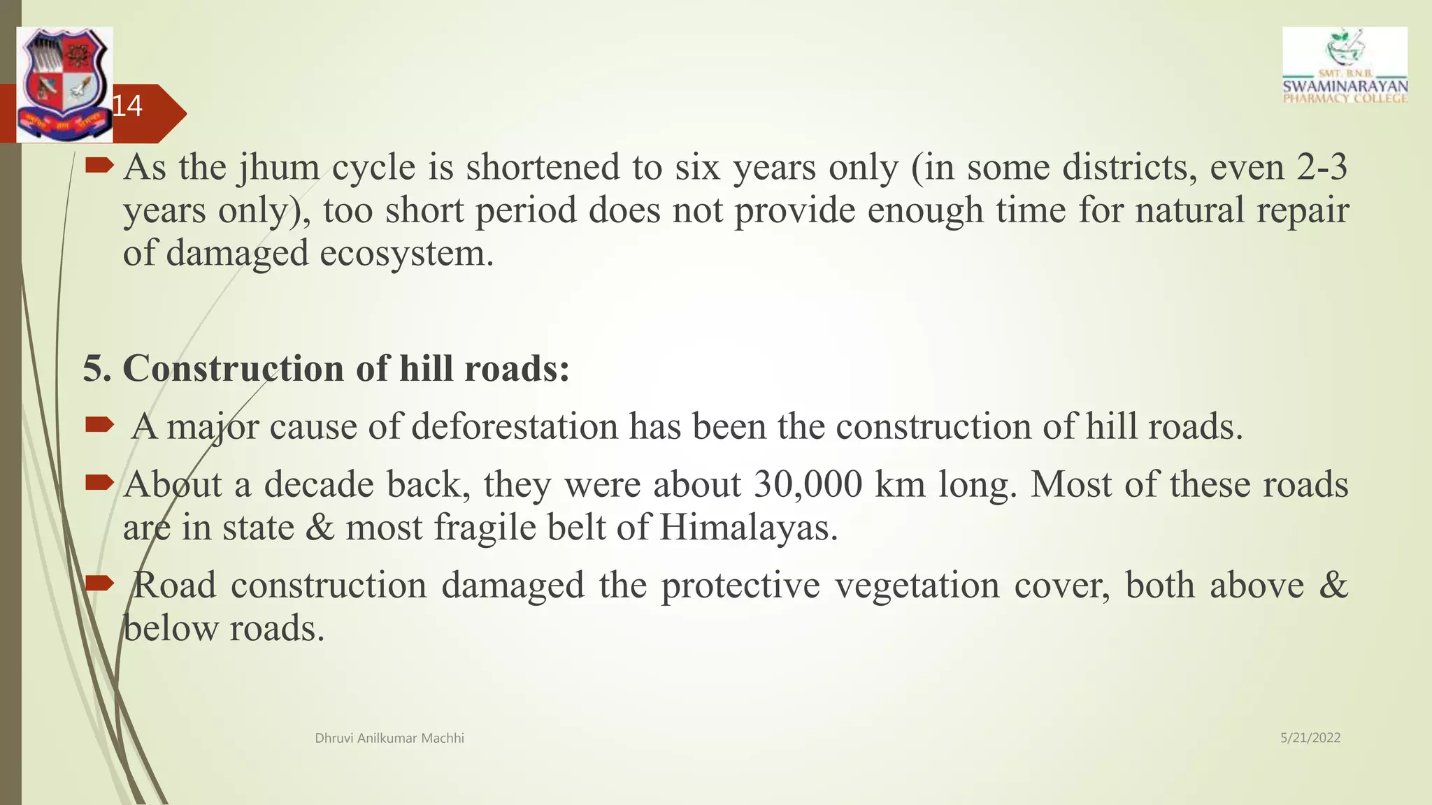 As the jhum cycle is shortened to six years only (in some districts, even 2-3
years only), too short period does not provide enough time for natural repair
of damaged ecosystem.
5. Construction of hill roads:
 A major cause of deforestation has been the construction of hill roads.
About a decade back, they were about 30,000 km long. Most of these roads
are in state & most fragile belt of Himalayas.
 Road construction damaged the protective vegetation cover, both above &
below roads.
5/21/2022
Dhruvi Anilkumar Machhi
14
 