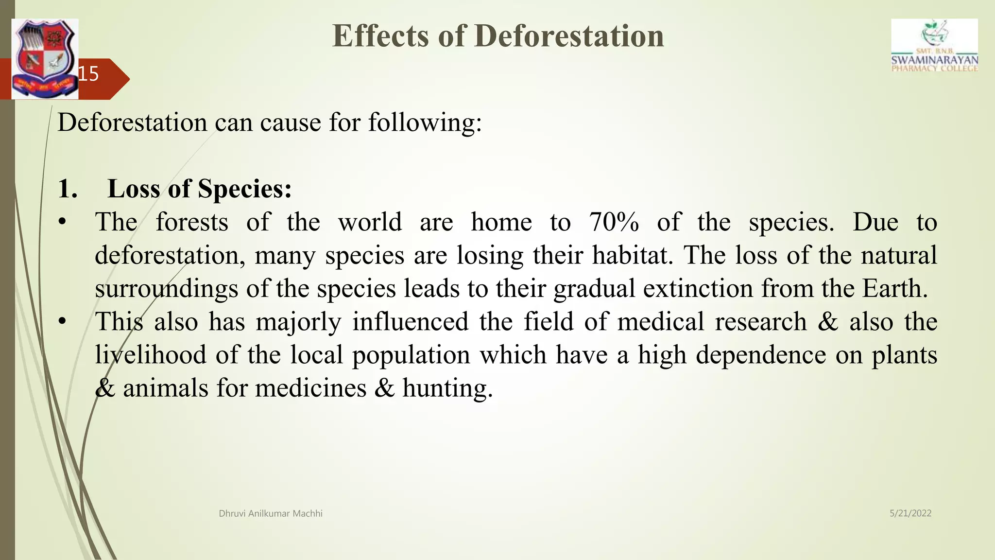 Effects of Deforestation
5/21/2022
Dhruvi Anilkumar Machhi
15
Deforestation can cause for following:
1. Loss of Species:
• The forests of the world are home to 70% of the species. Due to
deforestation, many species are losing their habitat. The loss of the natural
surroundings of the species leads to their gradual extinction from the Earth.
• This also has majorly influenced the field of medical research & also the
livelihood of the local population which have a high dependence on plants
& animals for medicines & hunting.
 