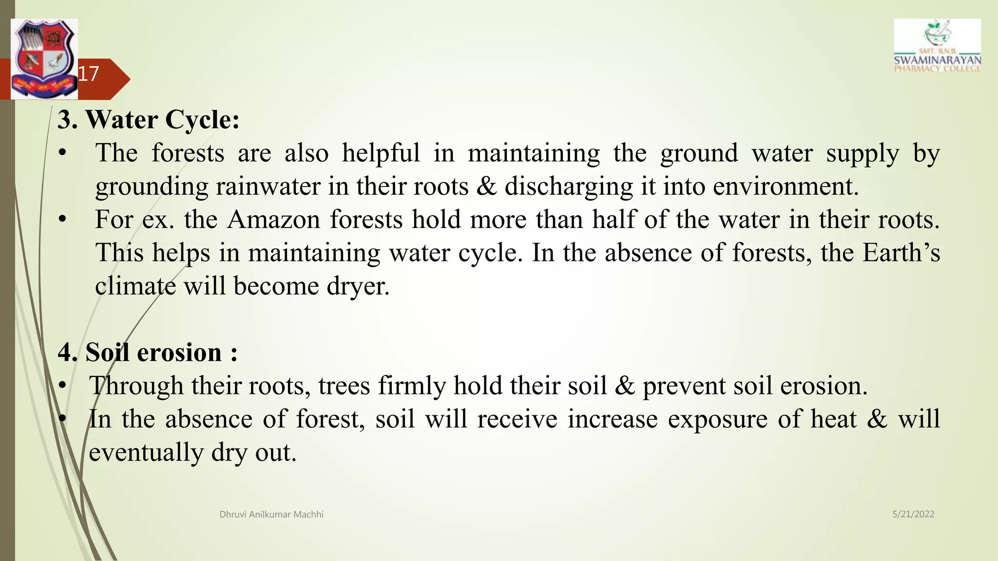5/21/2022
Dhruvi Anilkumar Machhi
17
3. Water Cycle:
• The forests are also helpful in maintaining the ground water supply by
grounding rainwater in their roots & discharging it into environment.
• For ex. the Amazon forests hold more than half of the water in their roots.
This helps in maintaining water cycle. In the absence of forests, the Earth’s
climate will become dryer.
4. Soil erosion :
• Through their roots, trees firmly hold their soil & prevent soil erosion.
• In the absence of forest, soil will receive increase exposure of heat & will
eventually dry out.
 
