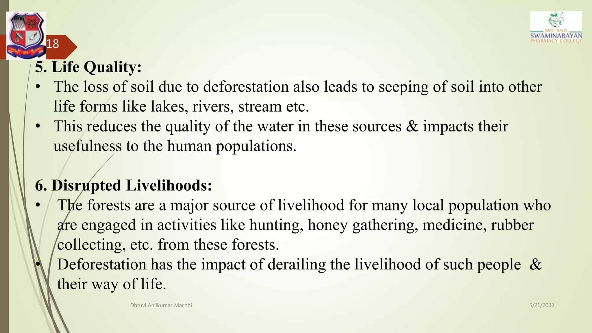 5/21/2022
Dhruvi Anilkumar Machhi
18
5. Life Quality:
• The loss of soil due to deforestation also leads to seeping of soil into other
life forms like lakes, rivers, stream etc.
• This reduces the quality of the water in these sources & impacts their
usefulness to the human populations.
6. Disrupted Livelihoods:
• The forests are a major source of livelihood for many local population who
are engaged in activities like hunting, honey gathering, medicine, rubber
collecting, etc. from these forests.
• Deforestation has the impact of derailing the livelihood of such people &
their way of life.
 