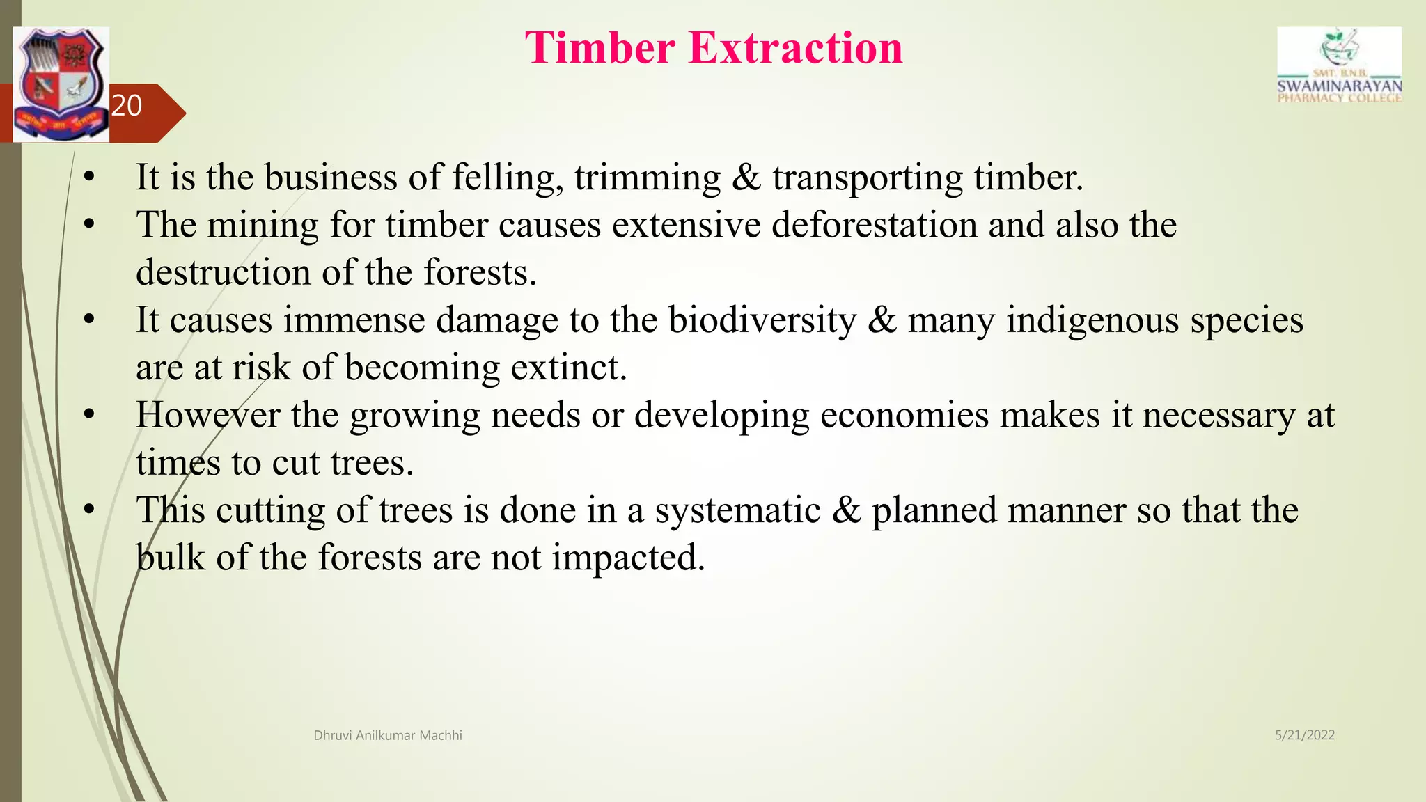 Timber Extraction
5/21/2022
Dhruvi Anilkumar Machhi
20
• It is the business of felling, trimming & transporting timber.
• The mining for timber causes extensive deforestation and also the
destruction of the forests.
• It causes immense damage to the biodiversity & many indigenous species
are at risk of becoming extinct.
• However the growing needs or developing economies makes it necessary at
times to cut trees.
• This cutting of trees is done in a systematic & planned manner so that the
bulk of the forests are not impacted.
 