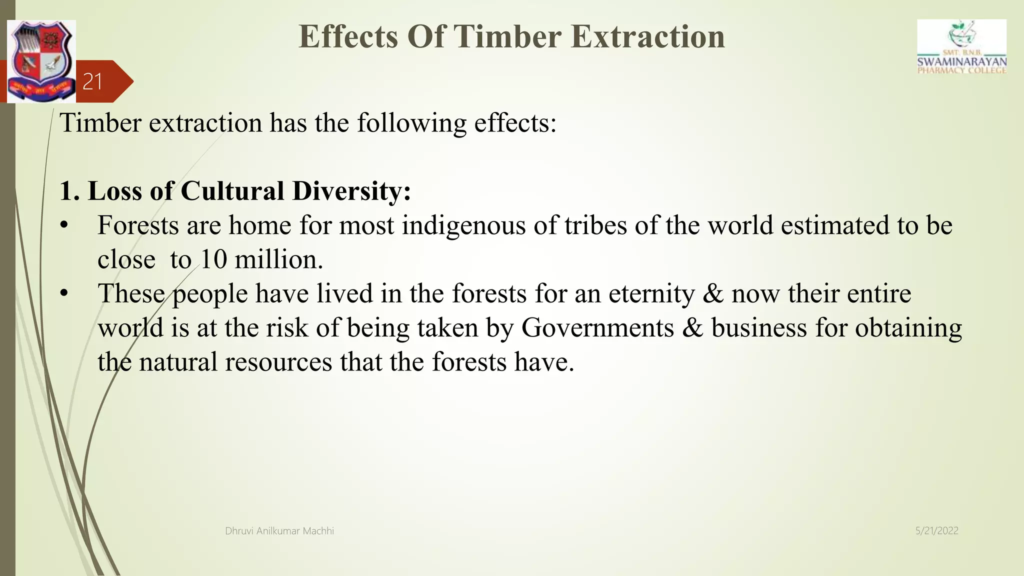 Effects Of Timber Extraction
5/21/2022
Dhruvi Anilkumar Machhi
21
Timber extraction has the following effects:
1. Loss of Cultural Diversity:
• Forests are home for most indigenous of tribes of the world estimated to be
close to 10 million.
• These people have lived in the forests for an eternity & now their entire
world is at the risk of being taken by Governments & business for obtaining
the natural resources that the forests have.
 