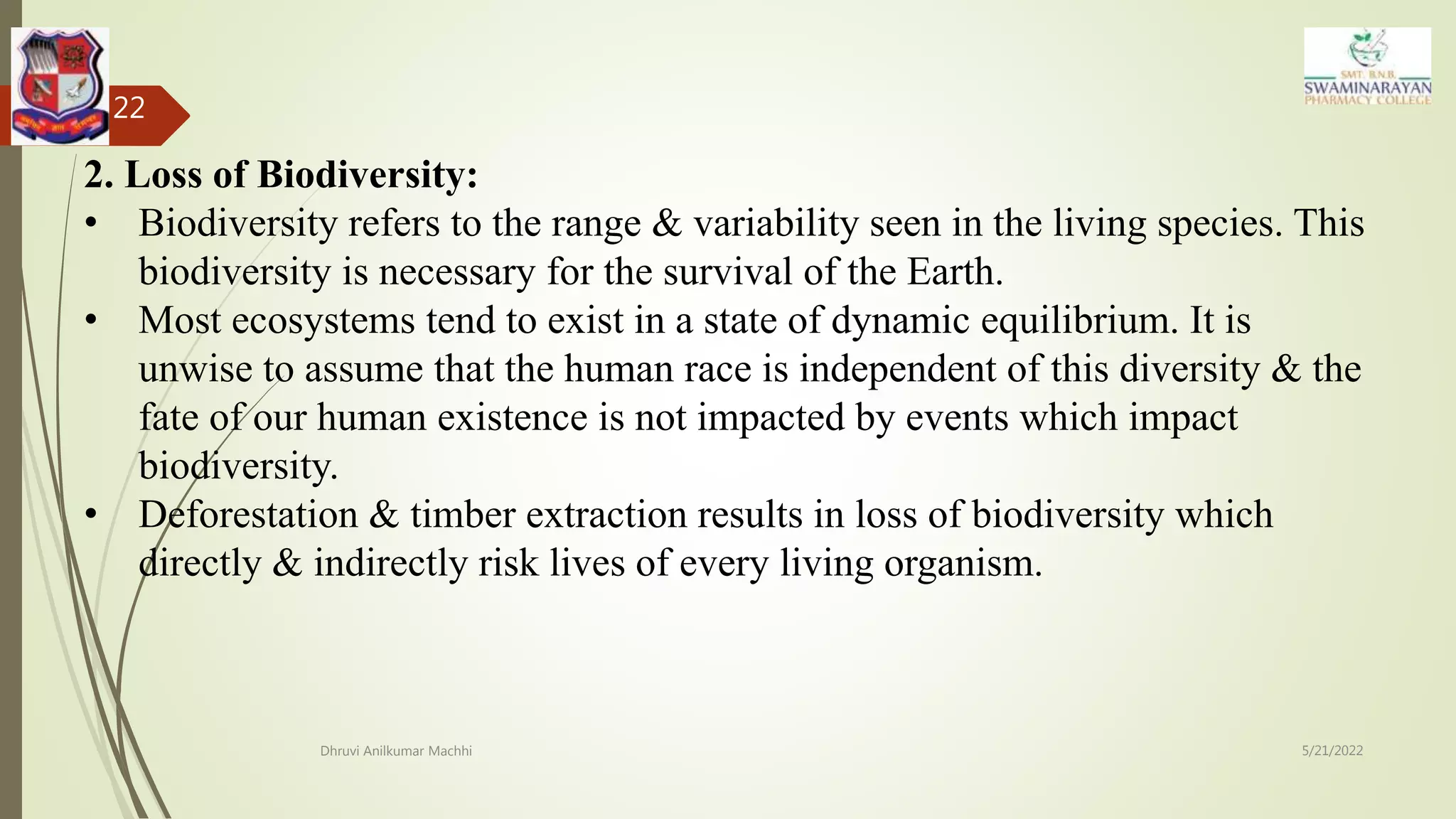 5/21/2022
Dhruvi Anilkumar Machhi
22
2. Loss of Biodiversity:
• Biodiversity refers to the range & variability seen in the living species. This
biodiversity is necessary for the survival of the Earth.
• Most ecosystems tend to exist in a state of dynamic equilibrium. It is
unwise to assume that the human race is independent of this diversity & the
fate of our human existence is not impacted by events which impact
biodiversity.
• Deforestation & timber extraction results in loss of biodiversity which
directly & indirectly risk lives of every living organism.
 