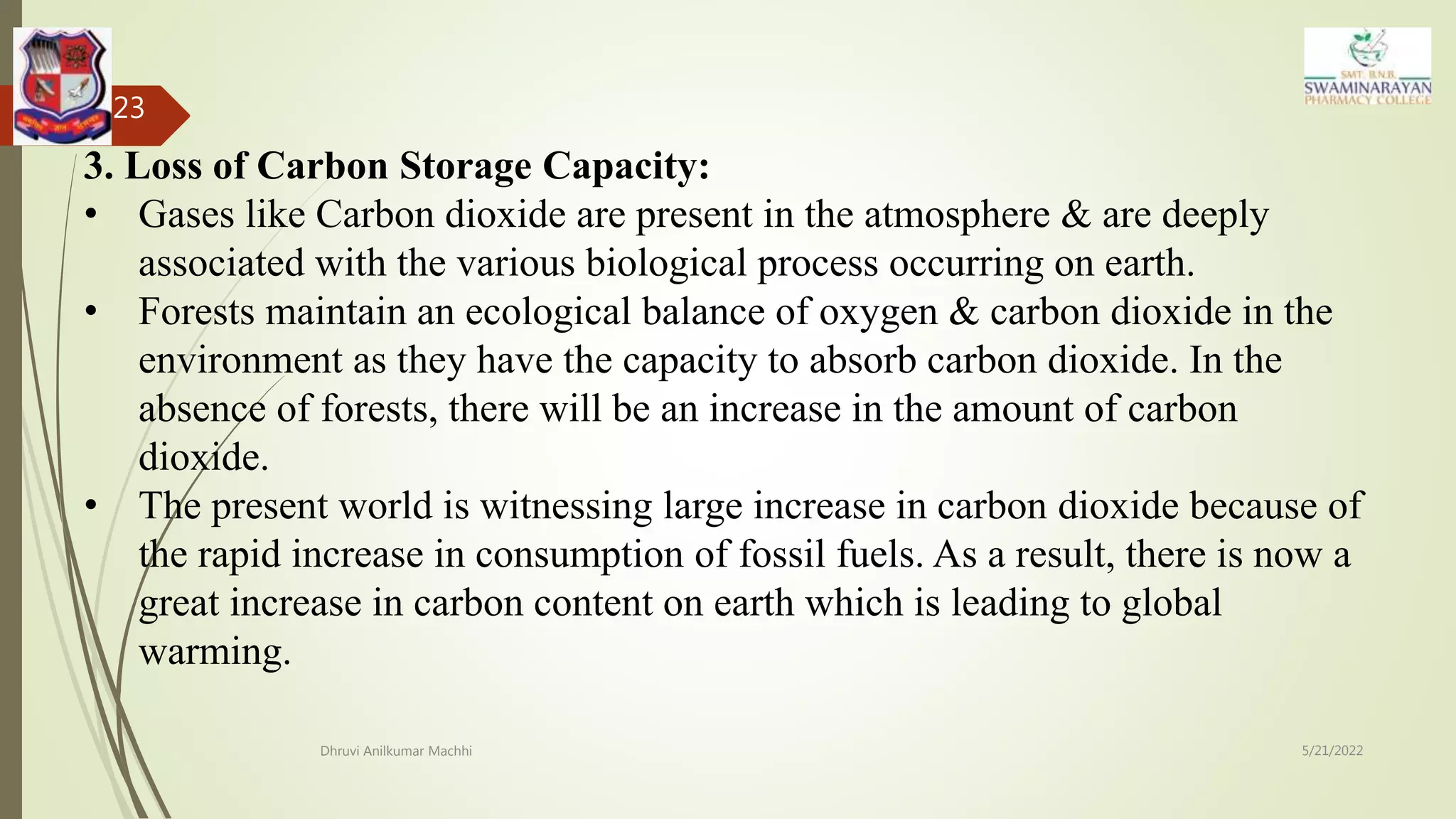 5/21/2022
Dhruvi Anilkumar Machhi
23
3. Loss of Carbon Storage Capacity:
• Gases like Carbon dioxide are present in the atmosphere & are deeply
associated with the various biological process occurring on earth.
• Forests maintain an ecological balance of oxygen & carbon dioxide in the
environment as they have the capacity to absorb carbon dioxide. In the
absence of forests, there will be an increase in the amount of carbon
dioxide.
• The present world is witnessing large increase in carbon dioxide because of
the rapid increase in consumption of fossil fuels. As a result, there is now a
great increase in carbon content on earth which is leading to global
warming.
 