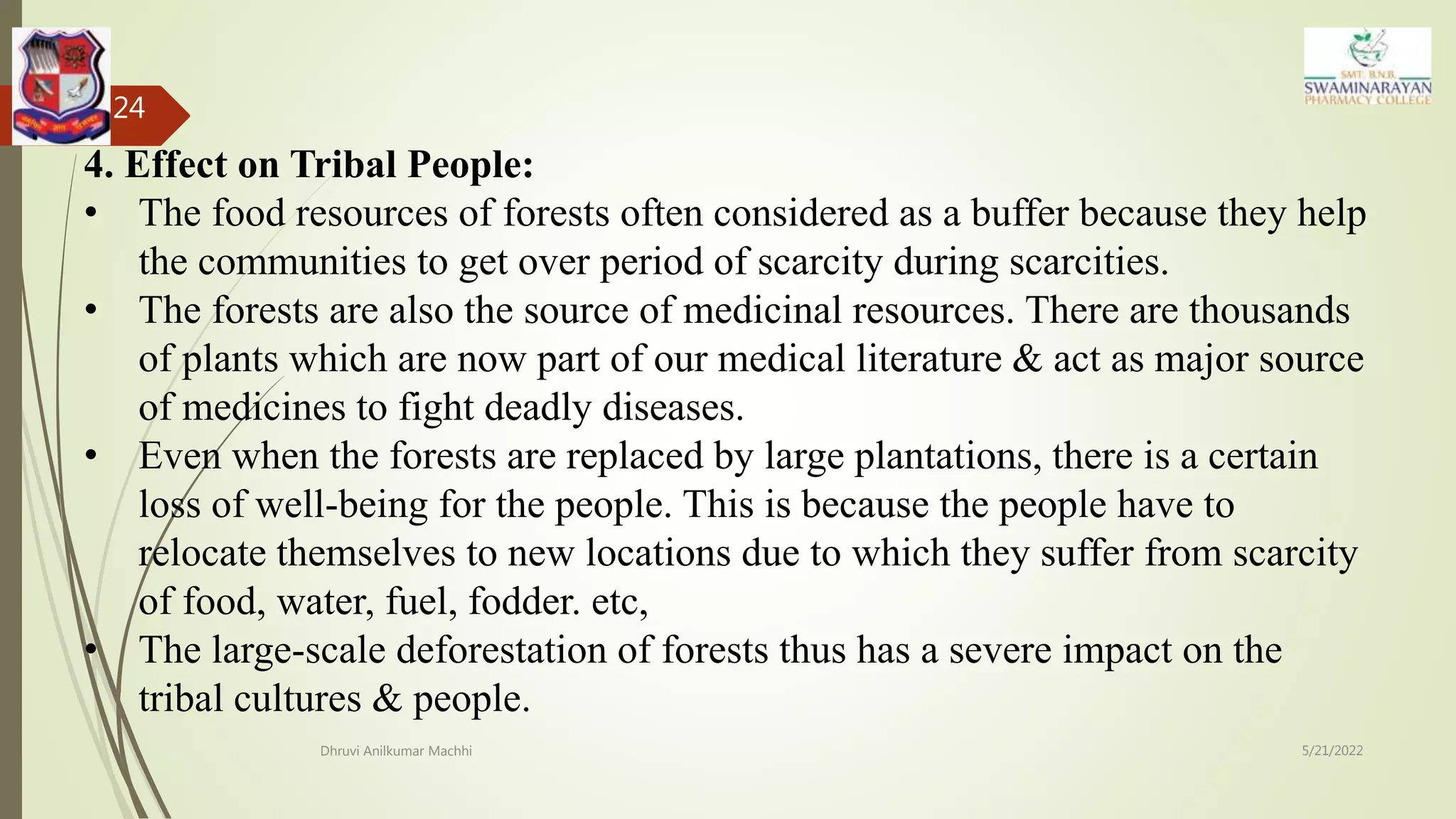 5/21/2022
Dhruvi Anilkumar Machhi
24
4. Effect on Tribal People:
• The food resources of forests often considered as a buffer because they help
the communities to get over period of scarcity during scarcities.
• The forests are also the source of medicinal resources. There are thousands
of plants which are now part of our medical literature & act as major source
of medicines to fight deadly diseases.
• Even when the forests are replaced by large plantations, there is a certain
loss of well-being for the people. This is because the people have to
relocate themselves to new locations due to which they suffer from scarcity
of food, water, fuel, fodder. etc,
• The large-scale deforestation of forests thus has a severe impact on the
tribal cultures & people.
 