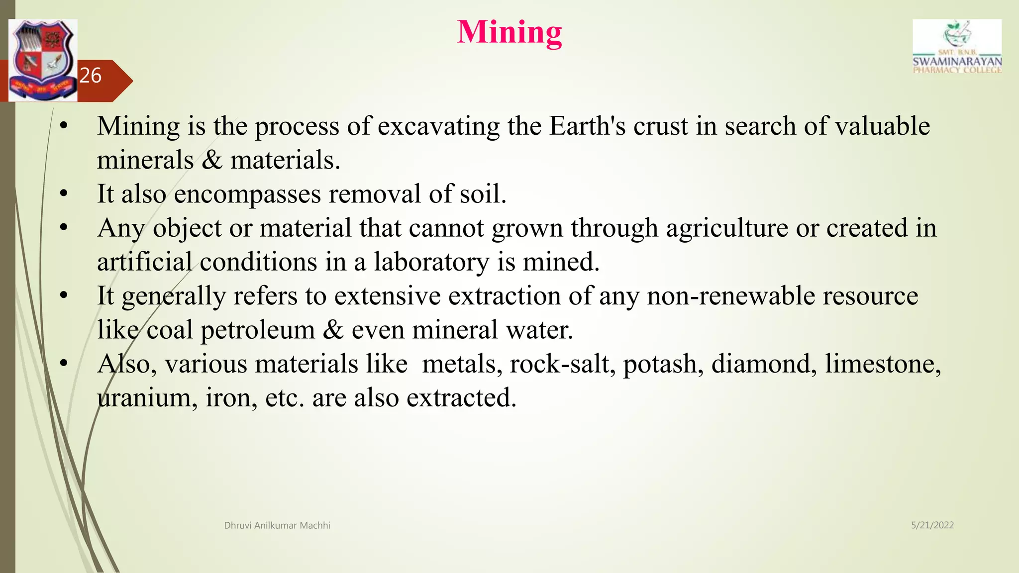 Mining
5/21/2022
Dhruvi Anilkumar Machhi
26
• Mining is the process of excavating the Earth's crust in search of valuable
minerals & materials.
• It also encompasses removal of soil.
• Any object or material that cannot grown through agriculture or created in
artificial conditions in a laboratory is mined.
• It generally refers to extensive extraction of any non-renewable resource
like coal petroleum & even mineral water.
• Also, various materials like metals, rock-salt, potash, diamond, limestone,
uranium, iron, etc. are also extracted.
 