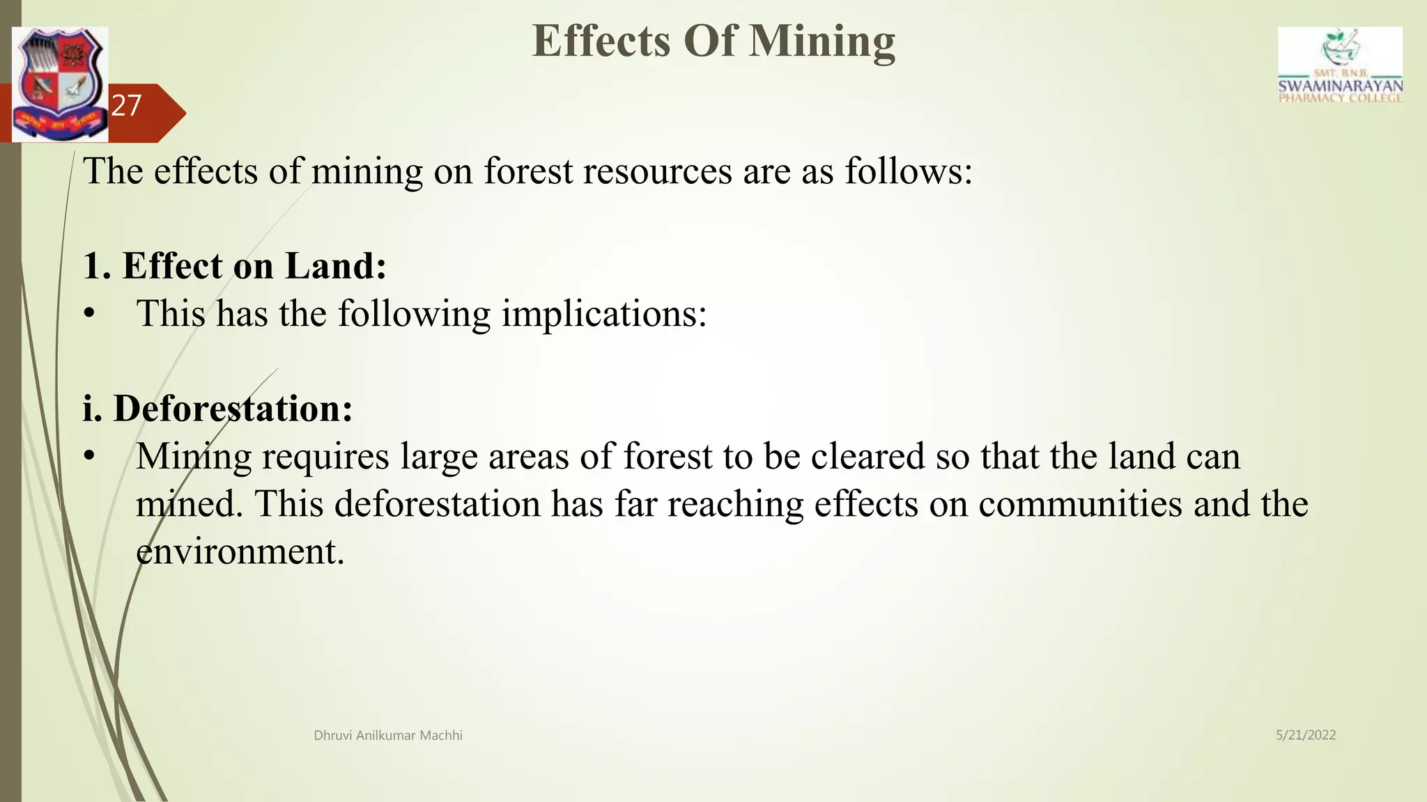 5/21/2022
Dhruvi Anilkumar Machhi
27
The effects of mining on forest resources are as follows:
1. Effect on Land:
• This has the following implications:
i. Deforestation:
• Mining requires large areas of forest to be cleared so that the land can
mined. This deforestation has far reaching effects on communities and the
environment.
Effects Of Mining
 