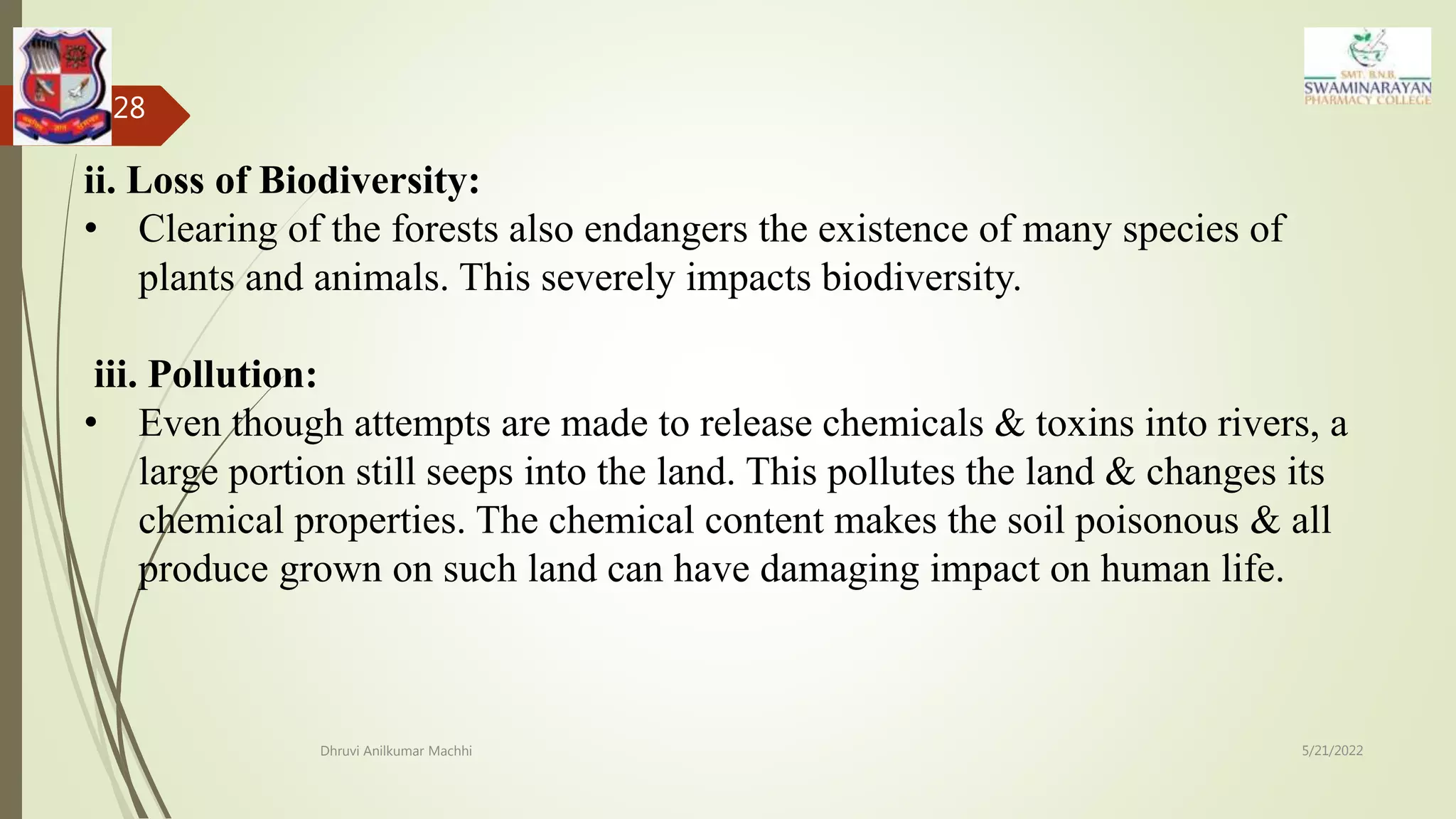 5/21/2022
Dhruvi Anilkumar Machhi
28
ii. Loss of Biodiversity:
• Clearing of the forests also endangers the existence of many species of
plants and animals. This severely impacts biodiversity.
iii. Pollution:
• Even though attempts are made to release chemicals & toxins into rivers, a
large portion still seeps into the land. This pollutes the land & changes its
chemical properties. The chemical content makes the soil poisonous & all
produce grown on such land can have damaging impact on human life.
 