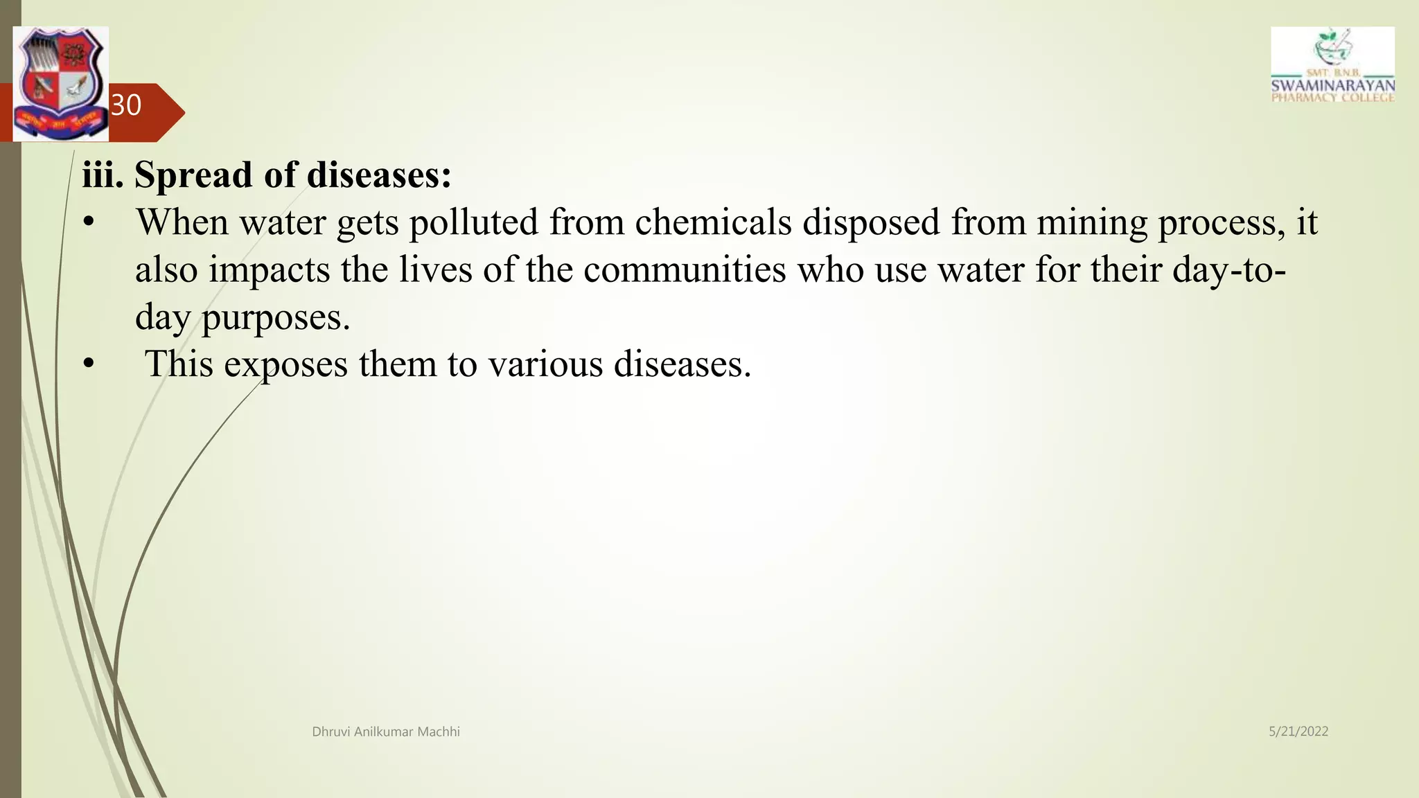 5/21/2022
Dhruvi Anilkumar Machhi
30
iii. Spread of diseases:
• When water gets polluted from chemicals disposed from mining process, it
also impacts the lives of the communities who use water for their day-to-
day purposes.
• This exposes them to various diseases.
 