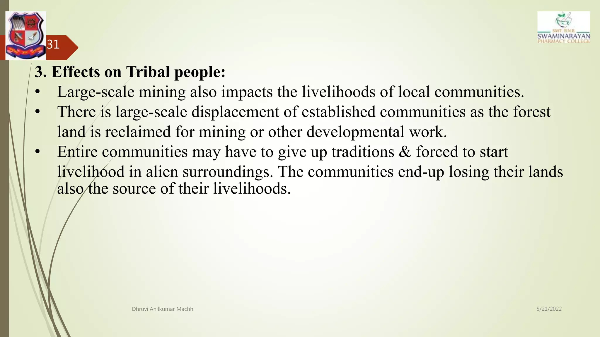 5/21/2022
Dhruvi Anilkumar Machhi
31
3. Effects on Tribal people:
• Large-scale mining also impacts the livelihoods of local communities.
• There is large-scale displacement of established communities as the forest
land is reclaimed for mining or other developmental work.
• Entire communities may have to give up traditions & forced to start
livelihood in alien surroundings. The communities end-up losing their lands
also the source of their livelihoods.
 