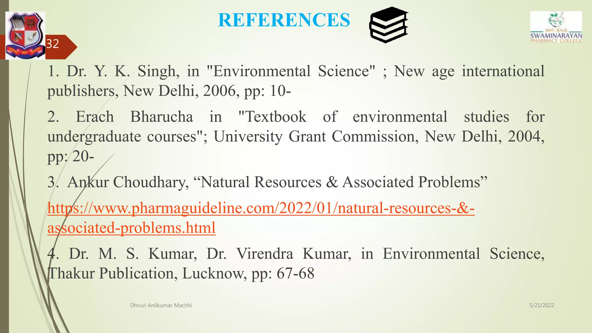 REFERENCES
1. Dr. Y. K. Singh, in "Environmental Science" ; New age international
publishers, New Delhi, 2006, pp: 10-
2. Erach Bharucha in "Textbook of environmental studies for
undergraduate courses"; University Grant Commission, New Delhi, 2004,
pp: 20-
3. Ankur Choudhary, “Natural Resources & Associated Problems”
https://www.pharmaguideline.com/2022/01/natural-resources-&-
associated-problems.html
4. Dr. M. S. Kumar, Dr. Virendra Kumar, in Environmental Science,
Thakur Publication, Lucknow, pp: 67-68
5/21/2022
Dhruvi Anilkumar Machhi
32
 