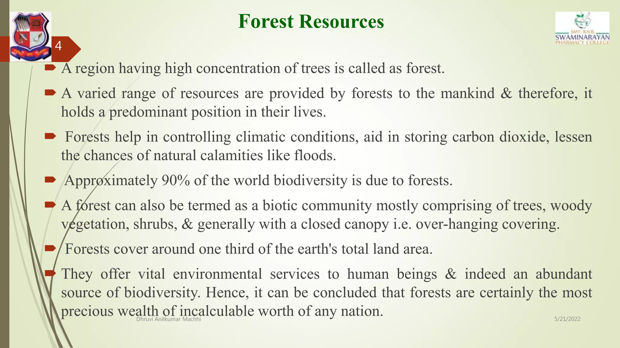 Forest Resources
 A region having high concentration of trees is called as forest.
 A varied range of resources are provided by forests to the mankind & therefore, it
holds a predominant position in their lives.
 Forests help in controlling climatic conditions, aid in storing carbon dioxide, lessen
the chances of natural calamities like floods.
 Approximately 90% of the world biodiversity is due to forests.
 A forest can also be termed as a biotic community mostly comprising of trees, woody
vegetation, shrubs, & generally with a closed canopy i.e. over-hanging covering.
 Forests cover around one third of the earth's total land area.
 They offer vital environmental services to human beings & indeed an abundant
source of biodiversity. Hence, it can be concluded that forests are certainly the most
precious wealth of incalculable worth of any nation. 5/21/2022
Dhruvi Anilkumar Machhi
4
 