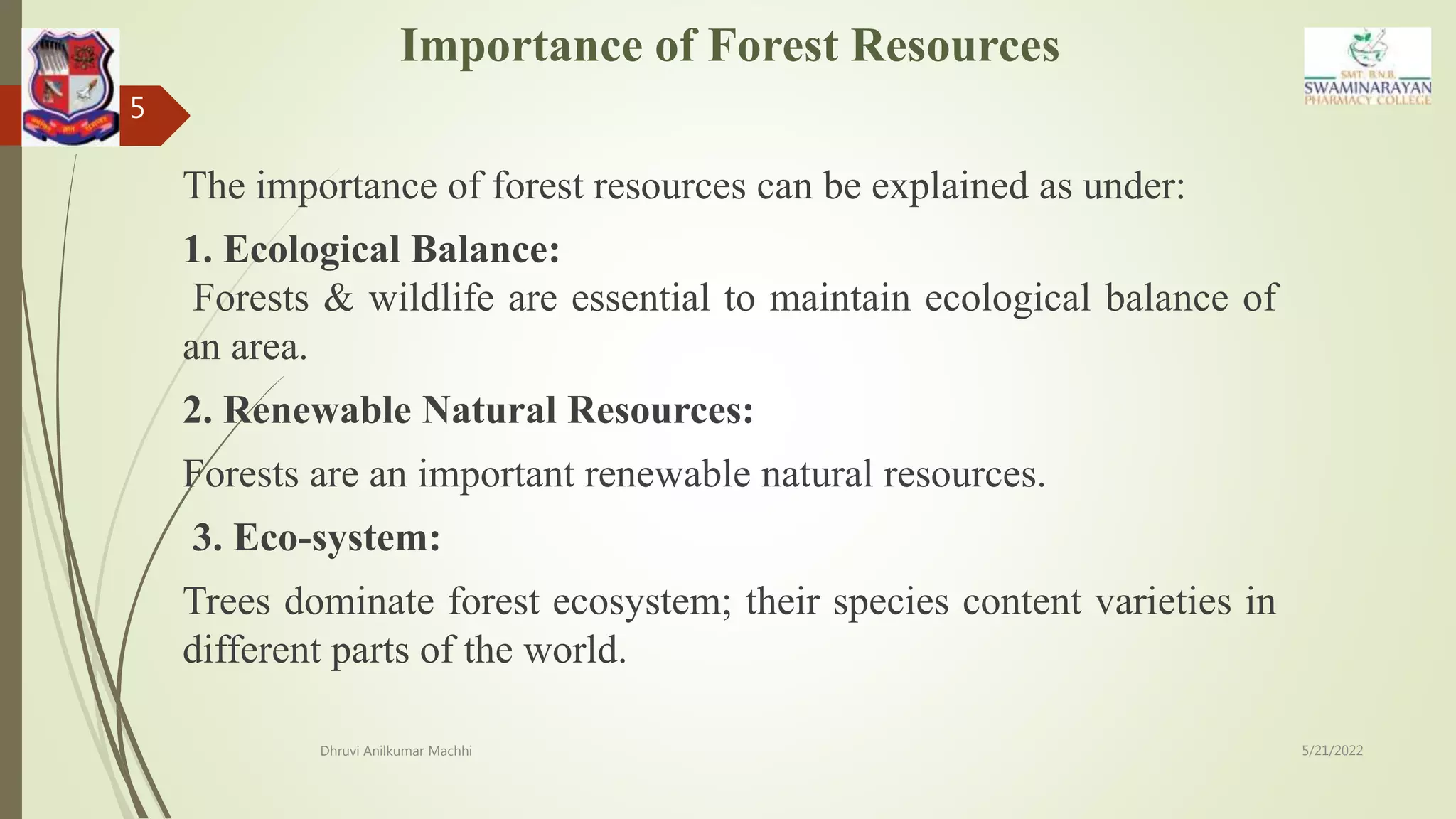 Importance of Forest Resources
The importance of forest resources can be explained as under:
1. Ecological Balance:
Forests & wildlife are essential to maintain ecological balance of
an area.
2. Renewable Natural Resources:
Forests are an important renewable natural resources.
3. Eco-system:
Trees dominate forest ecosystem; their species content varieties in
different parts of the world.
5/21/2022
Dhruvi Anilkumar Machhi
5
 