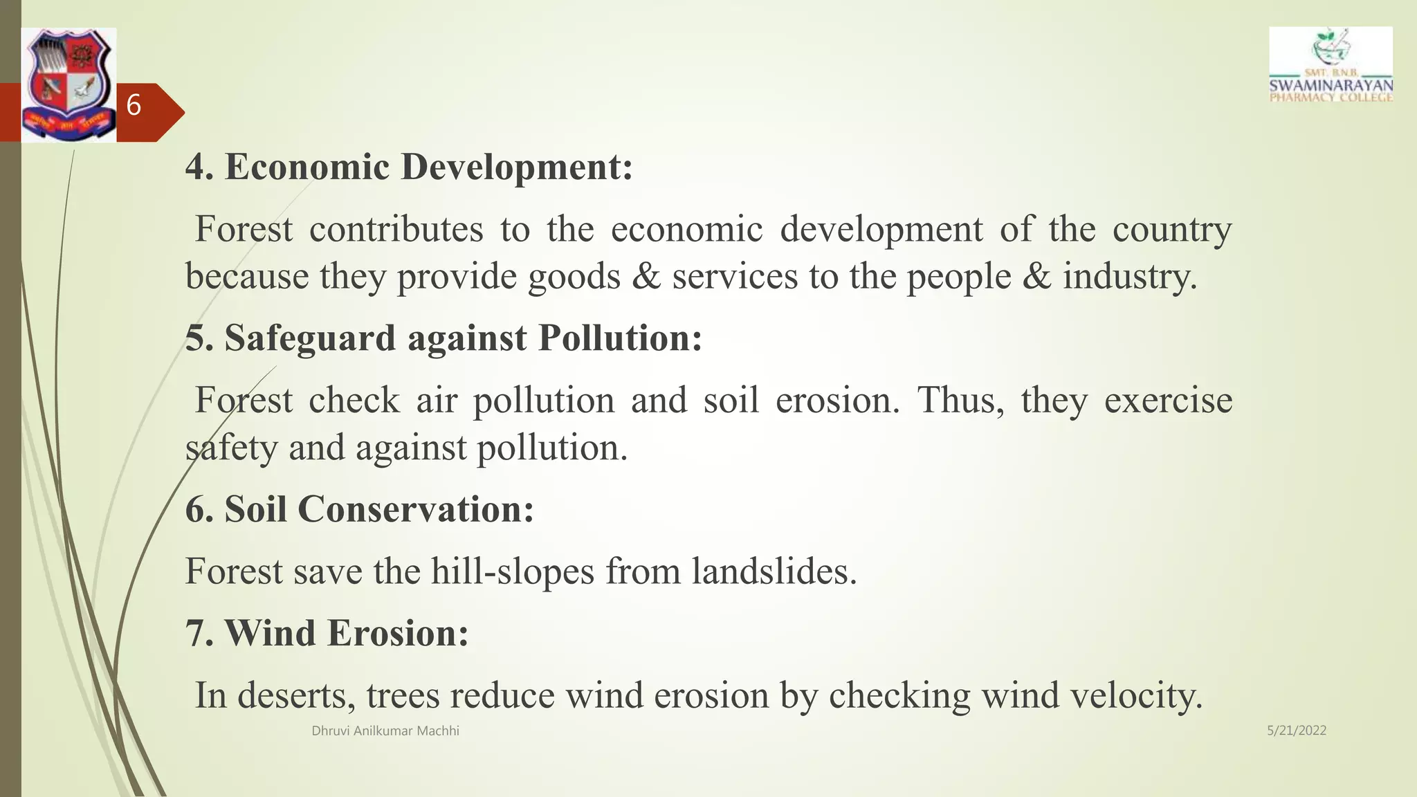 4. Economic Development:
Forest contributes to the economic development of the country
because they provide goods & services to the people & industry.
5. Safeguard against Pollution:
Forest check air pollution and soil erosion. Thus, they exercise
safety and against pollution.
6. Soil Conservation:
Forest save the hill-slopes from landslides.
7. Wind Erosion:
In deserts, trees reduce wind erosion by checking wind velocity.
5/21/2022
Dhruvi Anilkumar Machhi
6
 