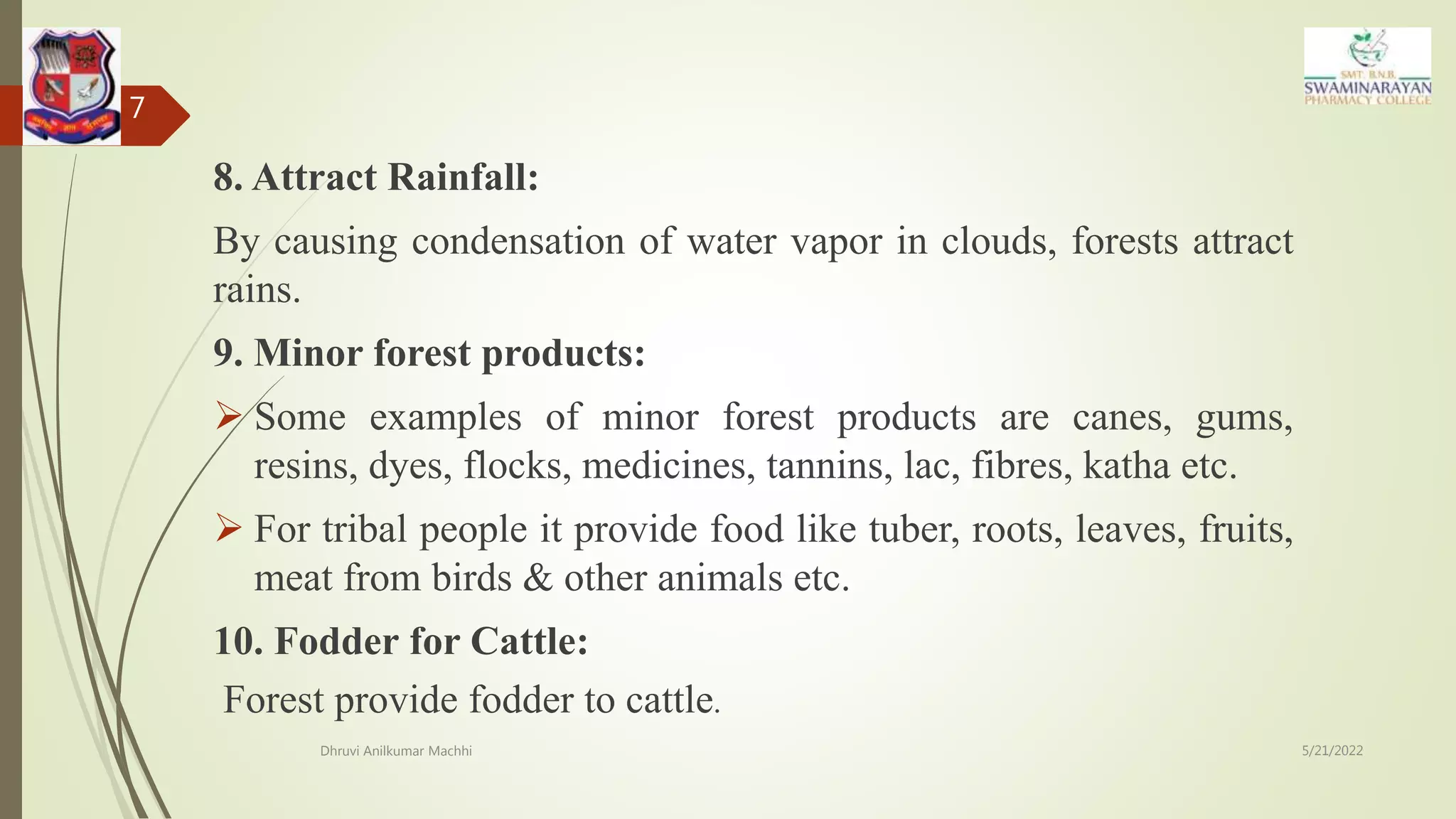 8. Attract Rainfall:
By causing condensation of water vapor in clouds, forests attract
rains.
9. Minor forest products:
 Some examples of minor forest products are canes, gums,
resins, dyes, flocks, medicines, tannins, lac, fibres, katha etc.
 For tribal people it provide food like tuber, roots, leaves, fruits,
meat from birds & other animals etc.
10. Fodder for Cattle:
Forest provide fodder to cattle.
5/21/2022
Dhruvi Anilkumar Machhi
7
 