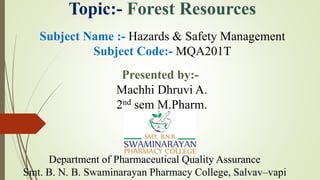 Topic:- Forest Resources
Subject Name :- Hazards & Safety Management
Subject Code:- MQA201T
Department of Pharmaceutical Quality Assurance
Smt. B. N. B. Swaminarayan Pharmacy College, Salvav–vapi
Presented by:-
Machhi Dhruvi A.
2nd sem M.Pharm.
 