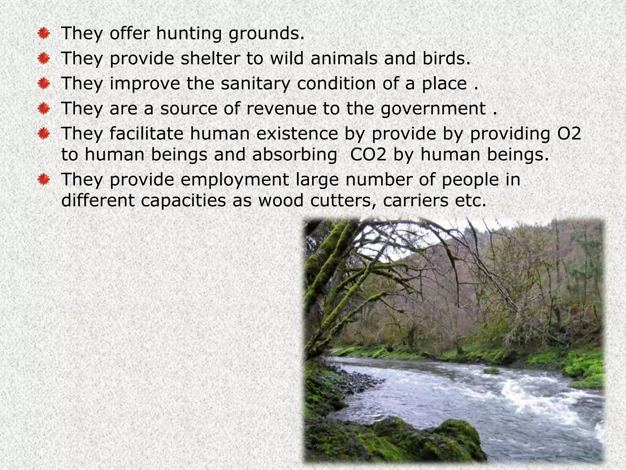 Indirect uses of forest.They stop the rain-bearing winds and cause the rainfall.They increase the moisture content in the atmosphere and thereby provide additional precipitation(i.e., rainfall) in the locality They minimize  the extreme variation in climatic condition and make the climate more equable.They control floods during heavy rain by absorbing excess rain water.They prevent soil erosion by checking the force of flowing of water.The thick roots of the trees absorb large quantity of water thus, forest help in the flow of rivers and streams.