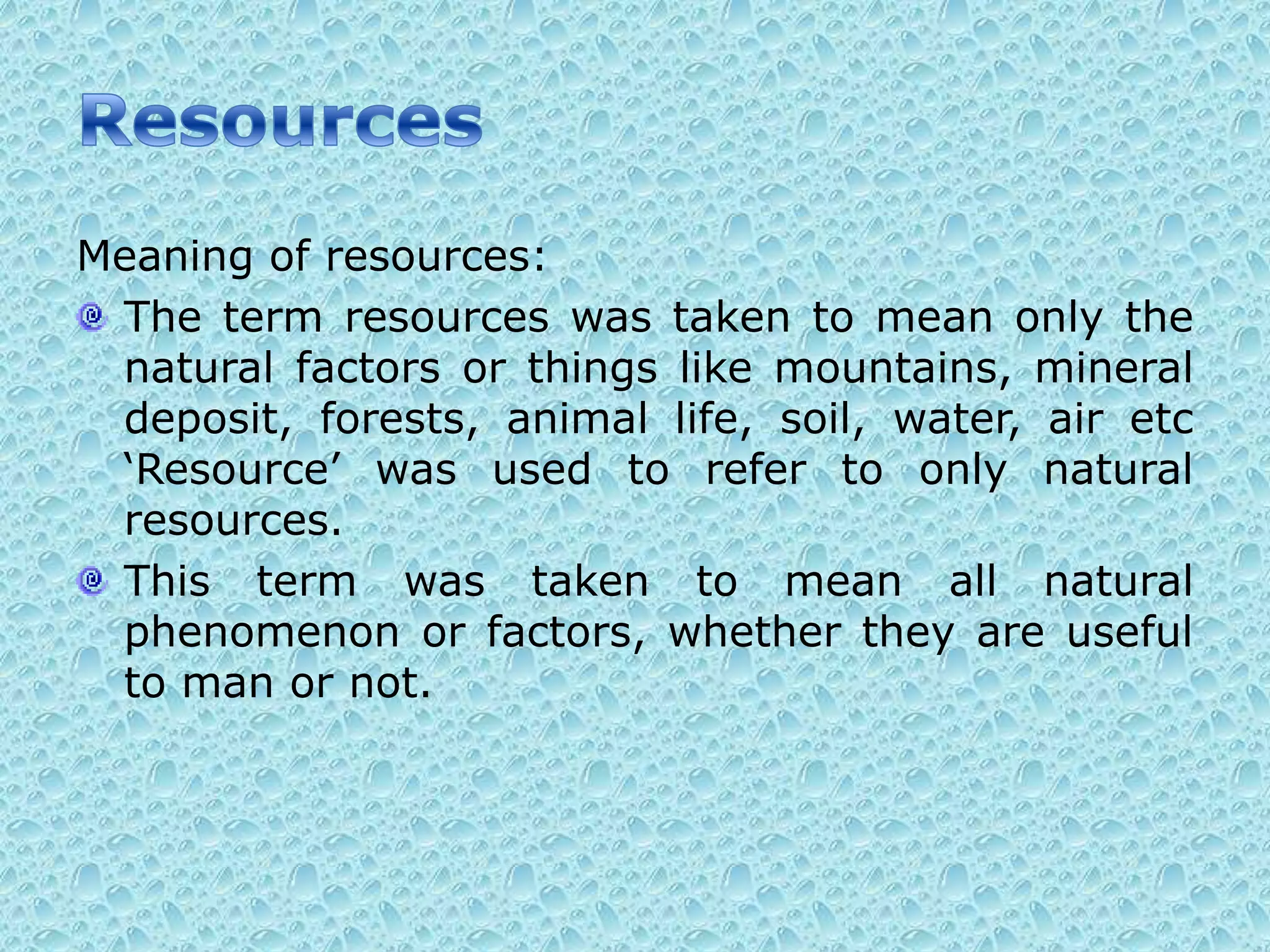 ResourcesMeaning of resources:The term resources was taken to mean only the natural factors or things like mountains, mineral deposit, forests, animal life, soil, water, air etc ‘Resource’ was used to refer to only natural resources.This term was taken to mean all natural phenomenon or factors, whether they are useful to man or not. 