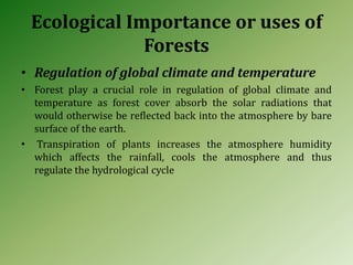Ecological Importance or uses of
Forests
• Regulation of global climate and temperature
• Forest play a crucial role in regulation of global climate and
temperature as forest cover absorb the solar radiations that
would otherwise be reflected back into the atmosphere by bare
surface of the earth.
• Transpiration of plants increases the atmosphere humidity
which affects the rainfall, cools the atmosphere and thus
regulate the hydrological cycle
 