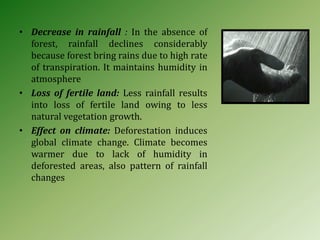 • Decrease in rainfall : In the absence of
forest, rainfall declines considerably
because forest bring rains due to high rate
of transpiration. It maintains humidity in
atmosphere
• Loss of fertile land: Less rainfall results
into loss of fertile land owing to less
natural vegetation growth.
• Effect on climate: Deforestation induces
global climate change. Climate becomes
warmer due to lack of humidity in
deforested areas, also pattern of rainfall
changes
 