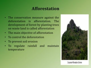 Afforestation
• The conservation measure against the
deforestation is afforestation. The
development of forest by planting trees
on waste land is called afforestation
• The main objective of afforestation
• To control the deforestation
• To prevent soil erosion
• To regulate rainfall and maintain
temperature
 
