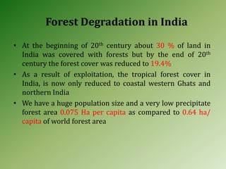 Forest Degradation in India
• At the beginning of 20th century about 30 % of land in
India was covered with forests but by the end of 20th
century the forest cover was reduced to 19.4%
• As a result of exploitation, the tropical forest cover in
India, is now only reduced to coastal western Ghats and
northern India
• We have a huge population size and a very low precipitate
forest area 0.075 Ha per capita as compared to 0.64 ha/
capita of world forest area
 