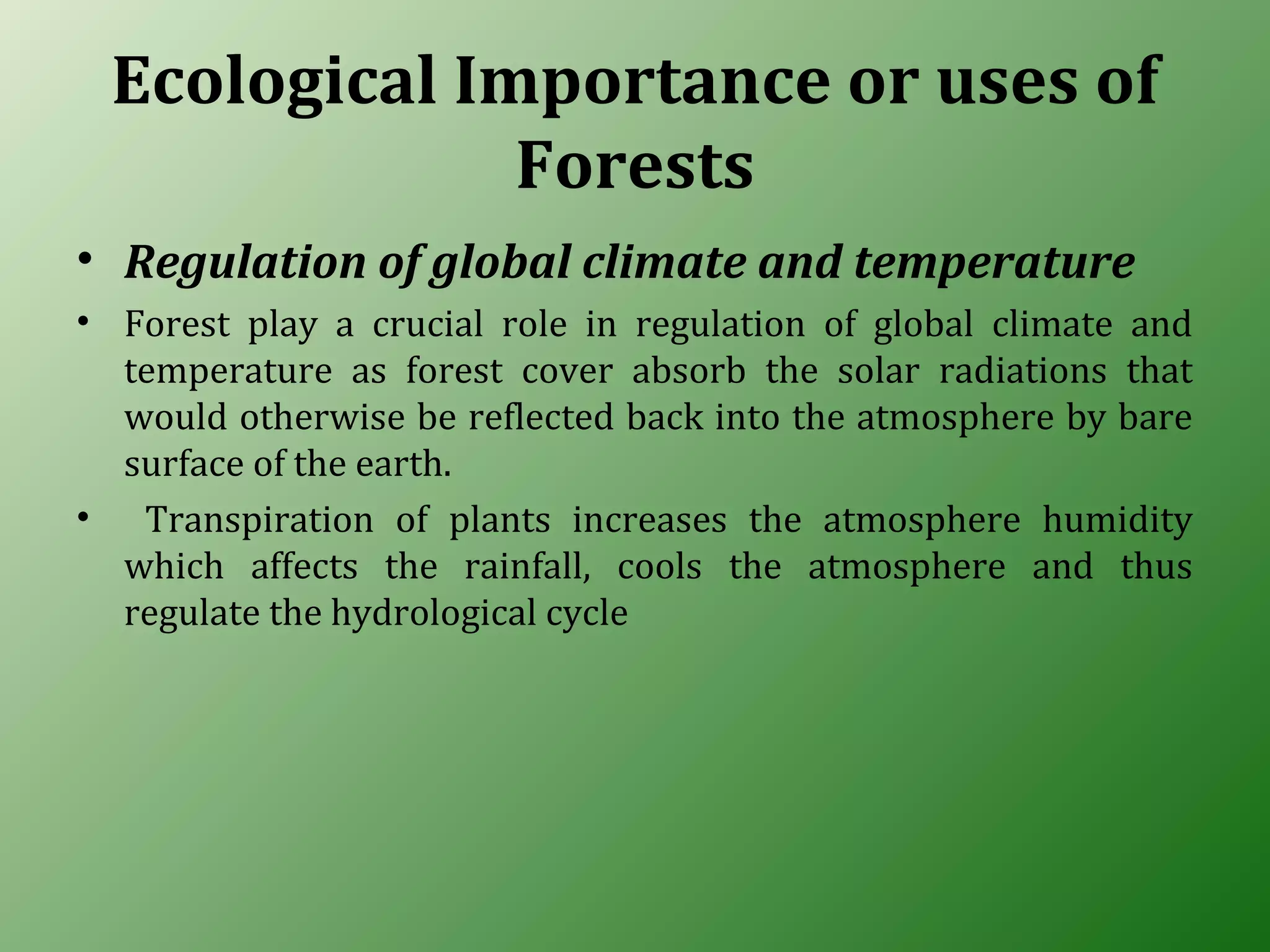 Ecological Importance or uses of
Forests
• Regulation of global climate and temperature
• Forest play a crucial role in regulation of global climate and
temperature as forest cover absorb the solar radiations that
would otherwise be reflected back into the atmosphere by bare
surface of the earth.
• Transpiration of plants increases the atmosphere humidity
which affects the rainfall, cools the atmosphere and thus
regulate the hydrological cycle
 